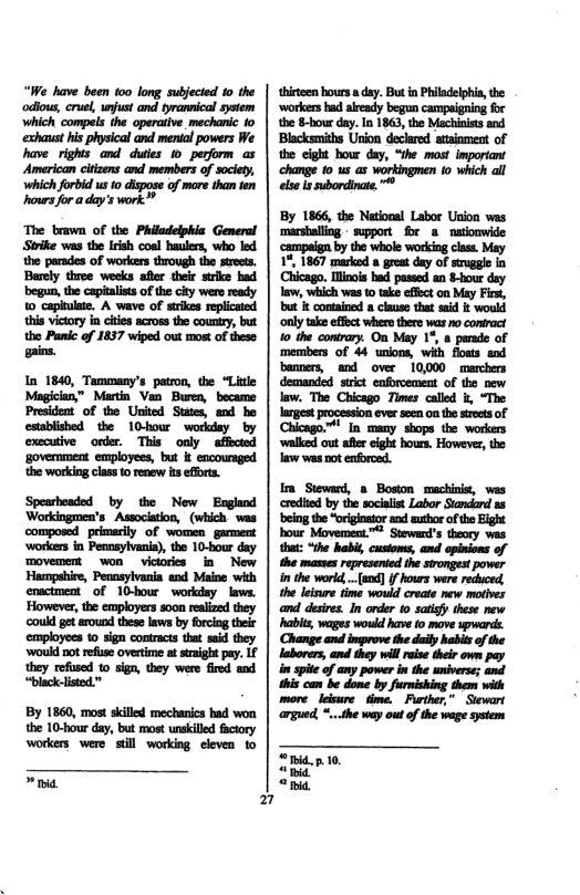 ready 10 capiulate. A wave of strkes replicaied this vitory in cies across the county, but the Panic of 1357 wiped out most of these  2  thirteen hoursa day. But in Philadeiphia, the ‘workers ad already begun campaigning for the 8-hour day. In 1863, the Machinists and Blacksmiths Union declared atainment of the cight bour day, “the most important change 10 us as workingmen o which all el s subordinate.®  By 1866, the National Labor Union was marshalliog - support for 8 naionwide campaiga by the whole woriog class. May 17, 1867 marked a great day of struggle in Clicago. linos b pasoed a -hour dy law, which was to take effect on May First, ot i comnied o clause that sid &t wouki ‘only take effbct where there was no contract 1o the contrary. On May 1%, a parade of members of 44 unions, wih foms and banners, and over 10,000 marchers demanded. srct cnforcement of the vew law. The Chicago Times called i, “The largest procession ever seen on the streets of Chicago.™’ In many shops the workers ‘alked out afr ight hours. However, the law was ot enforced.  I Siewad, & Boson machinis, was credied by the socialst Labor Stadand 33 being the origostor ac author of the Eight hour Movement.™ Steward’s theory was that: “the habis, cusioms, and opinions of the masses represened the sirongest power in the world,..[and) i hours were redhced, e leisre time wouid create new mobes and desies. In order to satsy these nw habes, wages would v fo move ypwards. Change and improve the daily habits o the laborers, and they will eise their own pay in spite of any power in the wniverse; and ihis ca be done by furnishing them with more.leiure. time.  Further,” Siewart agued, *..the way outof the wage system  “mid.p 0. i “hi. 